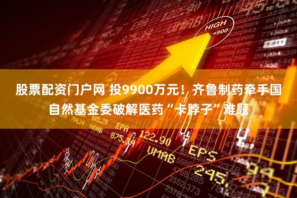股票配资门户网 投9900万元！齐鲁制药牵手国自然基金委破解医药“卡脖子”难题