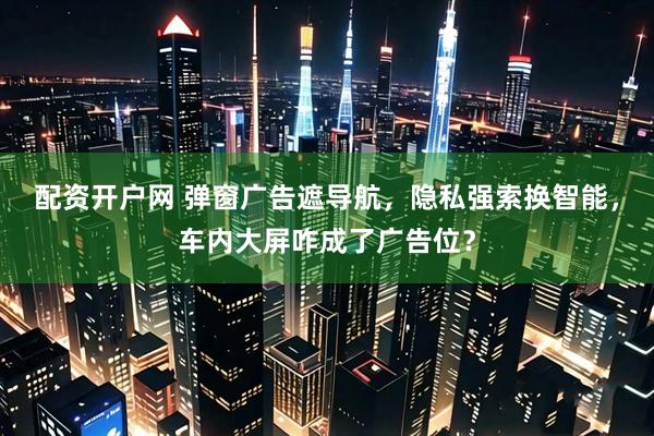 配资开户网 弹窗广告遮导航，隐私强索换智能，车内大屏咋成了广告位？