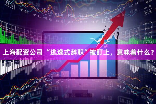 上海配资公司 “逃逸式辞职”被盯上，意味着什么？