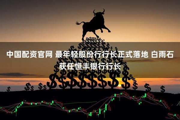 中国配资官网 最年轻股份行行长正式落地 白雨石获任恒丰银行行长