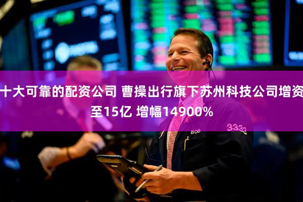 十大可靠的配资公司 曹操出行旗下苏州科技公司增资至15亿 增幅14900%
