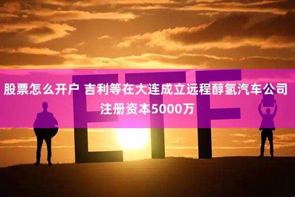 股票怎么开户 吉利等在大连成立远程醇氢汽车公司 注册资本5000万