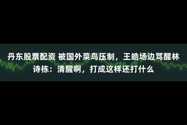 丹东股票配资 被国外菜鸟压制，王皓场边骂醒林诗栋：清醒啊，打成这样还打什么