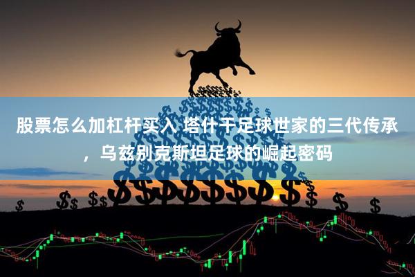 股票怎么加杠杆买入 塔什干足球世家的三代传承，乌兹别克斯坦足球的崛起密码