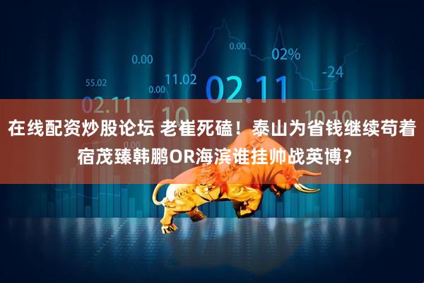 在线配资炒股论坛 老崔死磕！泰山为省钱继续苟着 宿茂臻韩鹏OR海滨谁挂帅战英博？