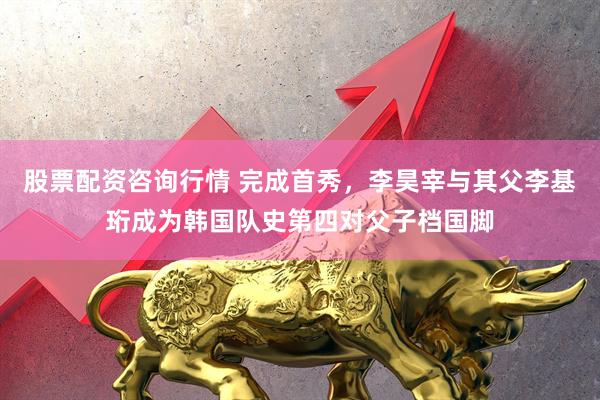 股票配资咨询行情 完成首秀，李昊宰与其父李基珩成为韩国队史第四对父子档国脚
