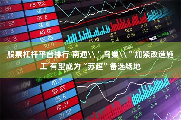 股票杠杆平台排行 南通\＂鸟巢\＂加紧改造施工 有望成为“苏超”备选场地