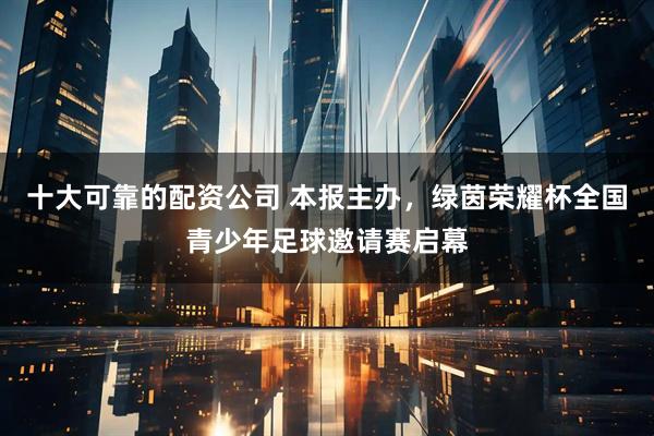 十大可靠的配资公司 本报主办，绿茵荣耀杯全国青少年足球邀请赛启幕