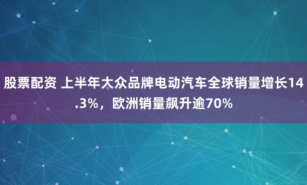 股票配资 上半年大众品牌电动汽车全球销量增长14.3%，欧洲销量飙升逾70%