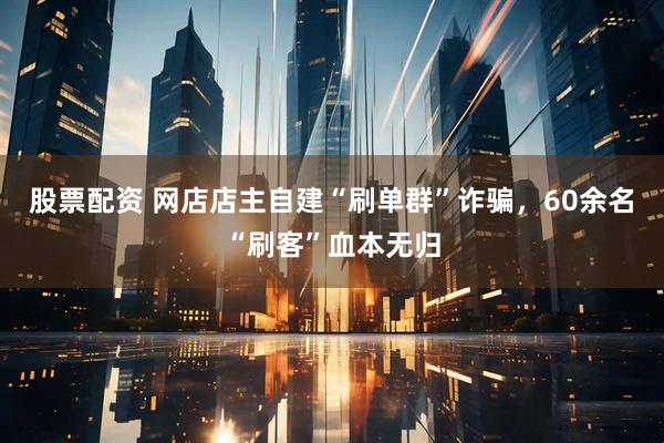 股票配资 网店店主自建“刷单群”诈骗，60余名“刷客”血本无归