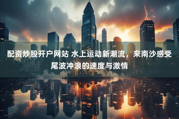配资炒股开户网站 水上运动新潮流，来南沙感受尾波冲浪的速度与激情