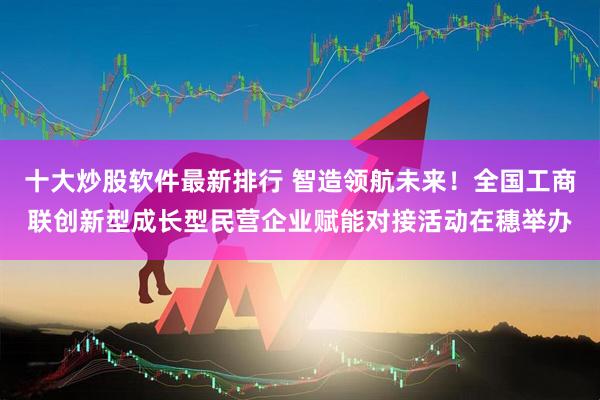 十大炒股软件最新排行 智造领航未来！全国工商联创新型成长型民营企业赋能对接活动在穗举办