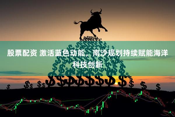 股票配资 激活蓝色动能，南沙规划持续赋能海洋科技创新