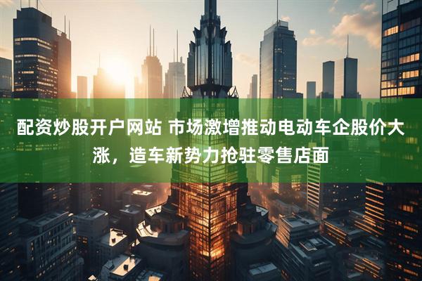 配资炒股开户网站 市场激增推动电动车企股价大涨，造车新势力抢驻零售店面