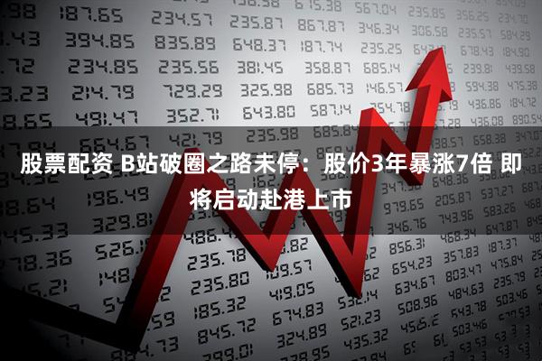 股票配资 B站破圈之路未停：股价3年暴涨7倍 即将启动赴港上市