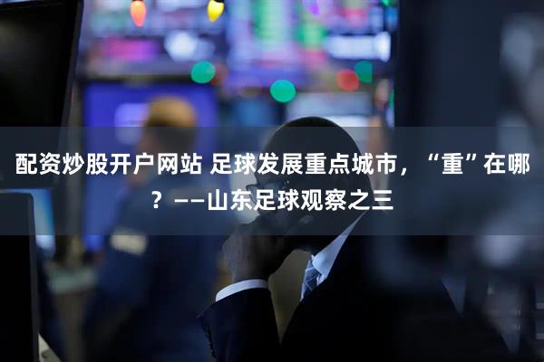 配资炒股开户网站 足球发展重点城市，“重”在哪？——山东足球观察之三