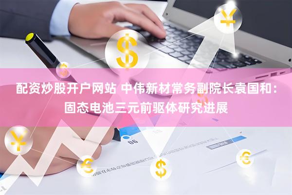 配资炒股开户网站 中伟新材常务副院长袁国和：固态电池三元前驱体研究进展