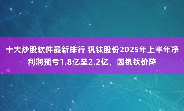 十大炒股软件最新排行 钒钛股份2025年上半年净利润预亏1.8亿至2.2亿，因钒钛价降