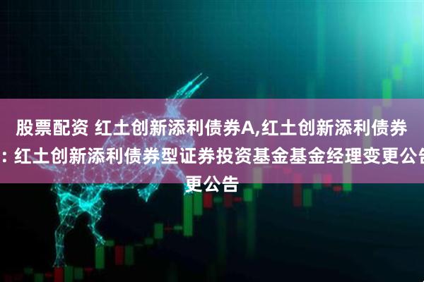 股票配资 红土创新添利债券A,红土创新添利债券C: 红土创新添利债券型证券投资基金基金经理变更公告