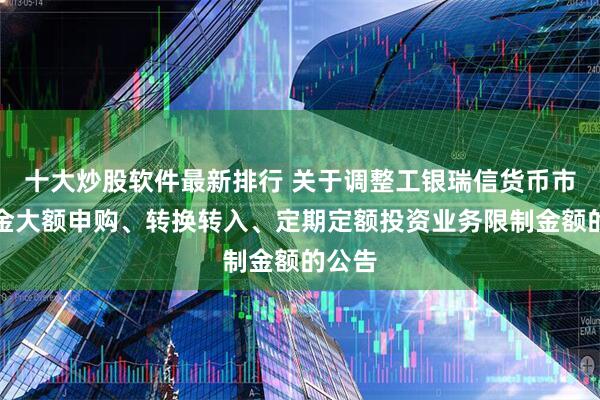 十大炒股软件最新排行 关于调整工银瑞信货币市场基金大额申购、转换转入、定期定额投资业务限制金额的公告