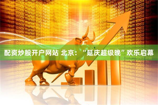 配资炒股开户网站 北京：“延庆超级晚”欢乐启幕
