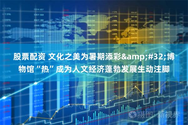 股票配资 文化之美为暑期添彩&#32;博物馆“热”成为人文经济蓬勃发展生动注脚