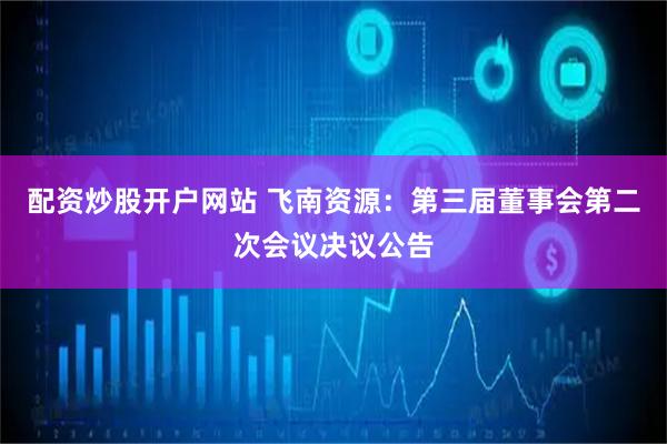 配资炒股开户网站 飞南资源：第三届董事会第二次会议决议公告