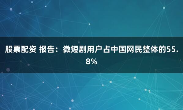 股票配资 报告：微短剧用户占中国网民整体的55.8%