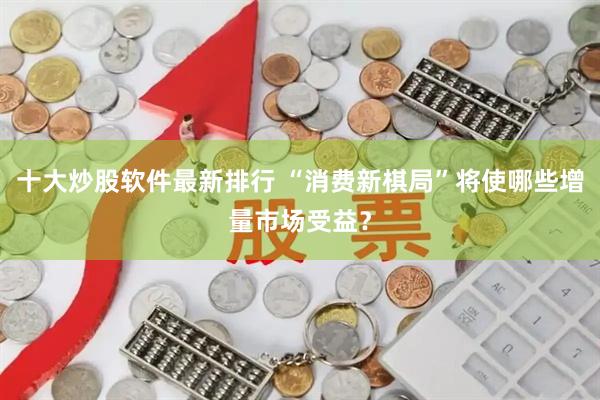 十大炒股软件最新排行 “消费新棋局”将使哪些增量市场受益？