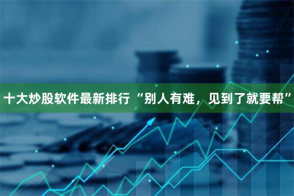 十大炒股软件最新排行 “别人有难，见到了就要帮”
