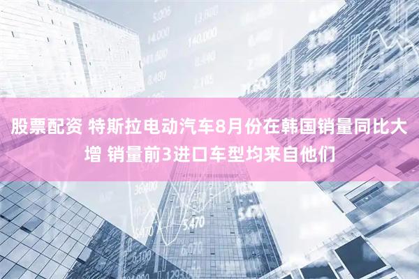 股票配资 特斯拉电动汽车8月份在韩国销量同比大增 销量前3进口车型均来自他们