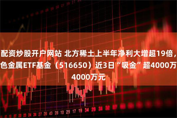配资炒股开户网站 北方稀土上半年净利大增超19倍，有色金属ETF基金（516650）近3日“吸金”超4000万元