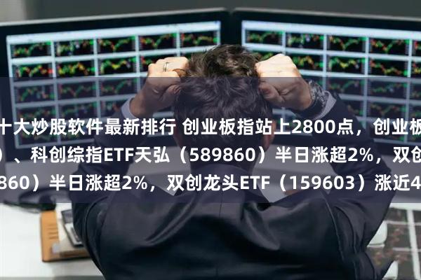 十大炒股软件最新排行 创业板指站上2800点，创业板ETF天弘（159977）、科创综指ETF天弘（589860）半日涨超2%，双创龙头ETF（159603）涨近4%