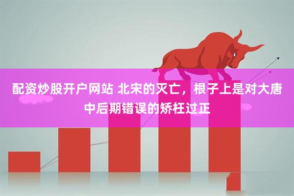 配资炒股开户网站 北宋的灭亡，根子上是对大唐中后期错误的矫枉过正
