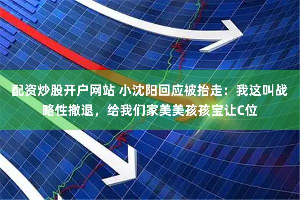 配资炒股开户网站 小沈阳回应被抬走：我这叫战略性撤退，给我们家美美孩孩宝让C位