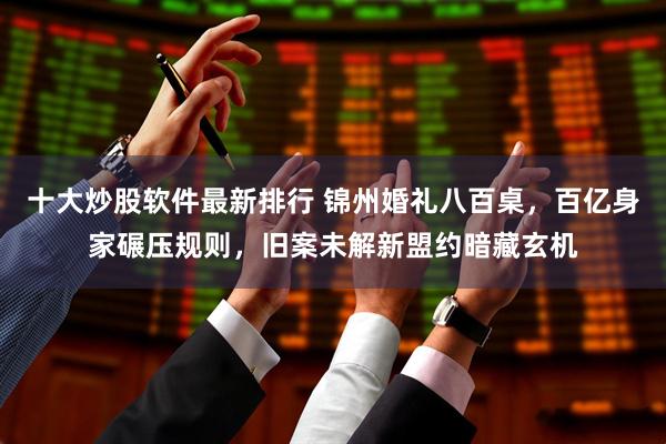 十大炒股软件最新排行 锦州婚礼八百桌，百亿身家碾压规则，旧案未解新盟约暗藏玄机